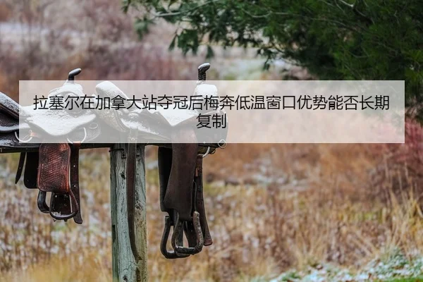 拉塞尔在加拿大站夺冠后梅奔低温窗口优势能否长期复制