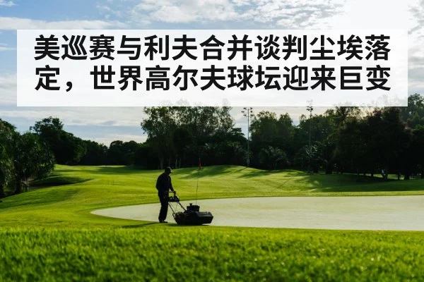 美巡赛与利夫合并谈判尘埃落定，世界高尔夫球坛迎来巨变