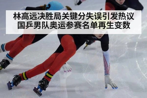 林高远决胜局关键分失误引发热议 国乒男队奥运参赛名单再生变数